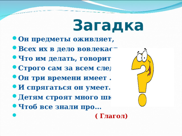  Загадка Он предметы оживляет, Всех их в дело вовлекает, Что им делать, говорит, Строго сам за всем следит. Он три времени имеет . И спрягаться он умеет. Детям строят много школ, Чтоб все знали про…  ( Глагол)  