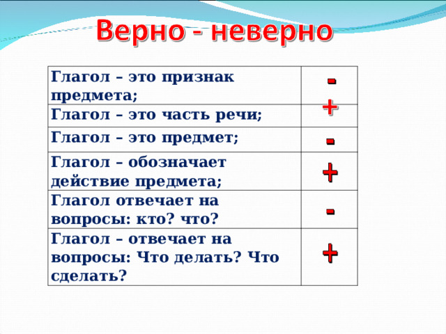 Глагол – это признак предмета; Глагол – это часть речи;     Глагол – это предмет;   Глагол – обозначает действие предмета;   Глагол отвечает на вопросы: кто? что? Глагол – отвечает на вопросы: Что делать? Что сделать?     
