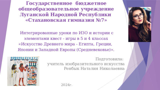Государственное бюджетное общеобразовательное учреждение Луганской Народной Республики  «Стахановская гимназия №7»   Интегрированные уроки по ИЗО и истории с элементами квест - игры в 5 и 4 классах «Искусство Древнего мира - Египта, Греции, Японии и Западной Европы (Средневековье)». Подготовила: учитель изобразительного искусства  Ренбык Наталия Николаевна 2024г. 
