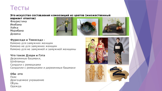 Тесты Это искусство составления композиций из цветов (множественный вариант ответов) Флористика  Икебана Хэйка Морибана Дзюика Фурисоде  и  Томесодэ - Кимоно для замужних женщин Кимоно не для замужних женщин Кимоно для не замужней и замужней женщины  Что такое Дзори и Гэта Деревянные башмаки, Шлёпанцы Сандали с ремешками Сандалии с ремешками и деревянные башмаки Оби -это Пояс Драгоценное украшение Обувь Одежда 