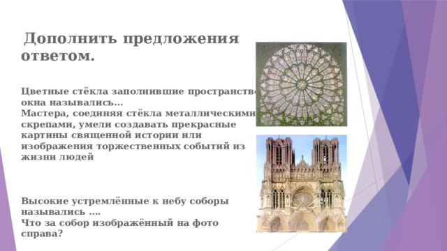  Дополнить предложения ответом.    Цветные стёкла заполнившие пространство окна назывались…  Мастера, соединяя стёкла металлическими скрепами, умели создавать прекрасные картины священной истории или изображения торжественных событий из жизни людей     Высокие устремлённые к небу соборы назывались ….  Что за собор изображённый на фото справа? 