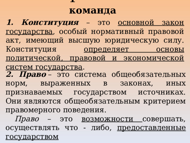 1 команда   1. Конституция – это основной закон государства , особый нормативный правовой акт, имеющий высшую юридическую силу. Конституция определяет основы политической, правовой и экономической систем государства . 2. Право   – это система общеобязательных норм, выраженных в законах, иных признаваемых государством источниках. Они являются общеобязательным критерием правомерного поведения.  Право – это возможности совершать, осуществлять что - либо, предоставленные государством 
