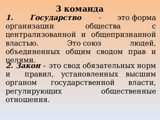 3 команда 1. Государство - это форма организации общества с централизованной и общепризнанной властью.  Это  союз людей, объединенных общим сводом прав и целями. 2. Закон – это свод обязательных норм и правил, установленных высшим органом государственной власти, регулирующих общественные отношения. 
