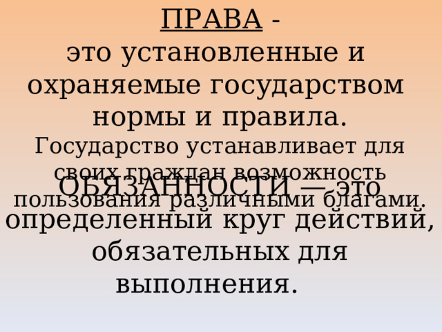 ПРАВА  - это установленные и   охраняемые государством   нормы и правила.  Государство устанавливает для своих граждан возможность пользования различными благами.   ОБЯЗАННОСТИ — это определенный круг действий, обязательных для выполнения.      