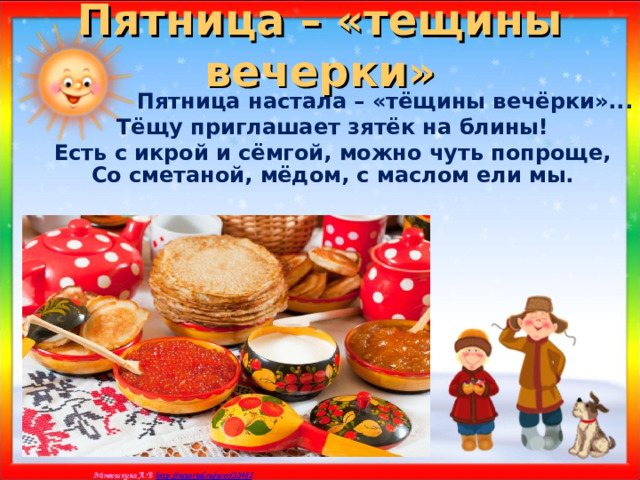 Пятница – «тещины вечерки»  Пятница настала – «тёщины вечёрки»... Тёщу приглашает зятёк на блины! Есть с икрой и сёмгой, можно чуть попроще, Со сметаной, мёдом, с маслом ели мы.    
