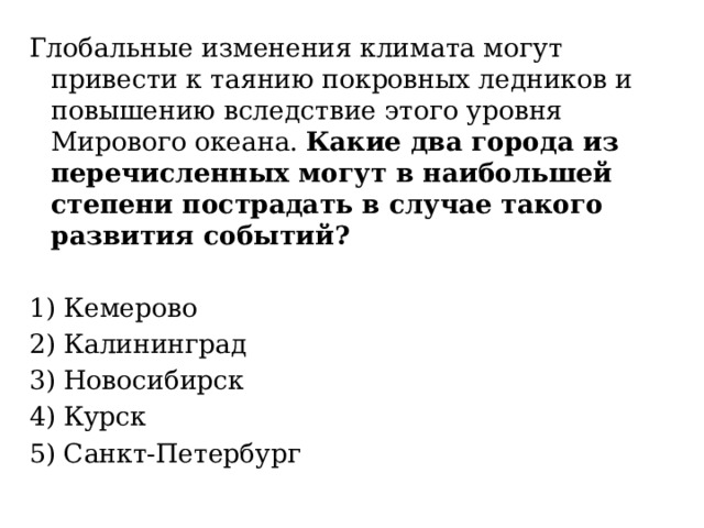 Глобальные изменения климата могут привести к таянию покровных ледников и повышению вследствие этого уровня Мирового океана. Какие два города из перечисленных могут в наибольшей степени пострадать в случае такого развития событий? 1) Кемерово 2) Калининград 3) Новосибирск 4) Курск 5) Санкт-Петербург 