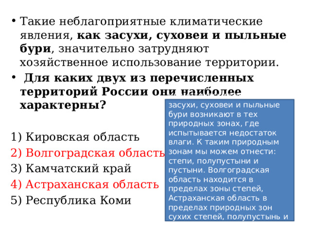 Такие неблагоприятные климатические явления, как засухи, суховеи и пыльные бури , значительно затрудняют хозяйственное использование территории.  Для каких двух из перечисленных территорий России они наиболее характерны?   1) Кировская область 2) Волгоградская область 3) Камчатский край 4) Астраханская область 5) Республика Коми Такие неблагоприятные климатические явления, как засухи, суховеи и пыльные бури возникают в тех природных зонах, где испытывается недостаток влаги. К таким природным зонам мы можем отнести: степи, полупустыни и пустыни. Волгоградская область находится в пределах зоны степей, Астраханская область в пределах природных зон сухих степей, полупустынь и пустынь.   Ответ: 24. 