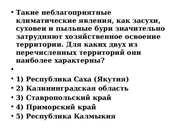 Такие неблагоприятные климатические явления, как засухи, суховеи и пыльные бури значительно затрудняют хозяйственное освоение территории. Для каких двух из перечисленных территорий они наиболее характерны?   1) Республика Саха (Якутия) 2) Калининградская область 3) Ставропольский край 4) Приморский край 5) Республика Калмыкия 
