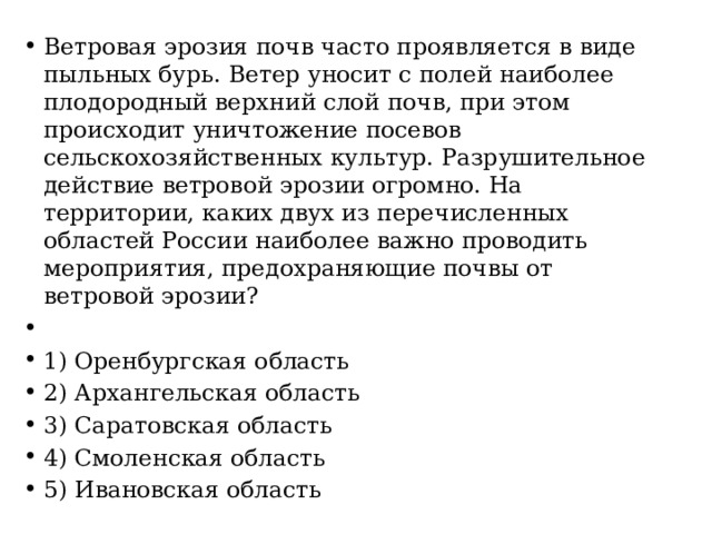 Ветровая эрозия почв часто проявляется в виде пыльных бурь. Ветер уносит с полей наиболее плодородный верхний слой почв, при этом происходит уничтожение посевов сельскохозяйственных культур. Разрушительное действие ветровой эрозии огромно. На территории, каких двух из перечисленных областей России наиболее важно проводить мероприятия, предохраняющие почвы от ветровой эрозии?   1) Оренбургская область 2) Архангельская область 3) Саратовская область 4) Смоленская область 5) Ивановская область 