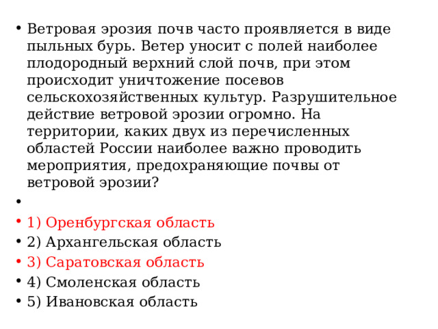 Ветровая эрозия почв часто проявляется в виде пыльных бурь. Ветер уносит с полей наиболее плодородный верхний слой почв, при этом происходит уничтожение посевов сельскохозяйственных культур. Разрушительное действие ветровой эрозии огромно. На территории, каких двух из перечисленных областей России наиболее важно проводить мероприятия, предохраняющие почвы от ветровой эрозии?   1) Оренбургская область 2) Архангельская область 3) Саратовская область 4) Смоленская область 5) Ивановская область 
