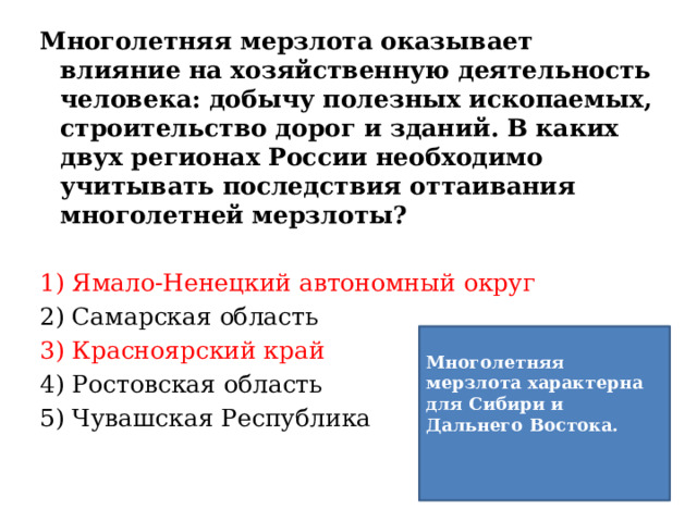 Многолетняя мерзлота оказывает влияние на хозяйственную деятельность человека: добычу полезных ископаемых, строительство дорог и зданий. В каких двух регионах России необходимо учитывать последствия оттаивания многолетней мерзлоты? 1) Ямало-Ненецкий автономный округ 2) Самарская область 3) Красноярский край 4) Ростовская область 5) Чувашская Республика Многолетняя мерзлота характерна для Сибири и Дальнего Востока.   
