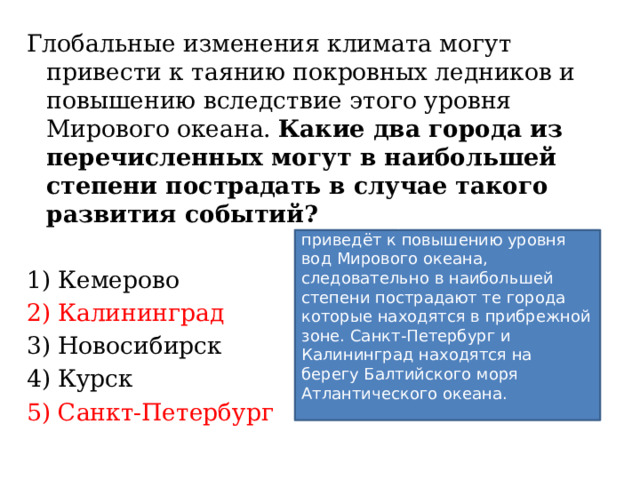 Глобальные изменения климата могут привести к таянию покровных ледников и повышению вследствие этого уровня Мирового океана. Какие два города из перечисленных могут в наибольшей степени пострадать в случае такого развития событий? 1) Кемерово 2) Калининград 3) Новосибирск 4) Курск 5) Санкт-Петербург Таяние покровных ледников приведёт к повышению уровня вод Мирового океана, следовательно в наибольшей степени пострадают те города которые находятся в прибрежной зоне. Санкт-Петербург и Калининград находятся на берегу Балтийского моря Атлантического океана.   Ответ: 25. 