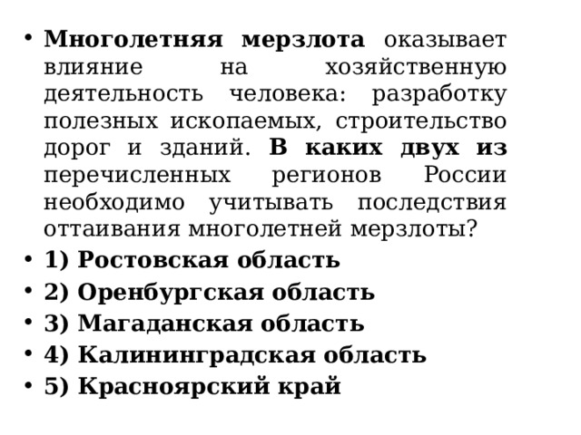 Многолетняя мерзлота оказывает влияние на хозяйственную деятельность человека: разработку полезных ископаемых, строительство дорог и зданий. В каких двух из перечисленных регионов России необходимо учитывать последствия оттаивания многолетней мерзлоты? 1) Ростовская область 2) Оренбургская область 3) Магаданская область 4) Калининградская область 5) Красноярский край 