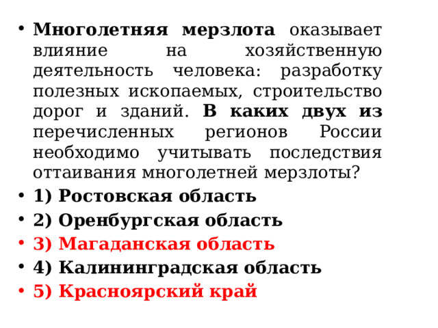 Многолетняя мерзлота оказывает влияние на хозяйственную деятельность человека: разработку полезных ископаемых, строительство дорог и зданий. В каких двух из перечисленных регионов России необходимо учитывать последствия оттаивания многолетней мерзлоты? 1) Ростовская область 2) Оренбургская область 3) Магаданская область 4) Калининградская область 5) Красноярский край 