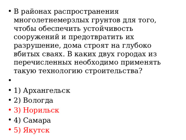 В районах распространения многолетнемерзлых грунтов для того, чтобы обеспечить устойчивость сооружений и предотвратить их разрушение, дома строят на глубоко вбитых сваях. В каких двух городах из перечисленных необходимо применять такую технологию строительства?   1) Архангельск 2) Вологда 3) Норильск 4) Самара 5) Якутск 