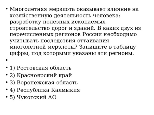 Многолетняя мерзлота оказывает влияние на хозяйственную деятельность человека: разработку полезных ископаемых, строительство дорог и зданий. В каких двух из перечисленных регионов России необходимо учитывать последствия оттаивания многолетней мерзлоты? Запишите в таблицу цифры, под которыми указаны эти регионы.   1) Ростовская область 2) Красноярский край 3) Воронежская область 4) Республика Калмыкия 5) Чукотский АО 