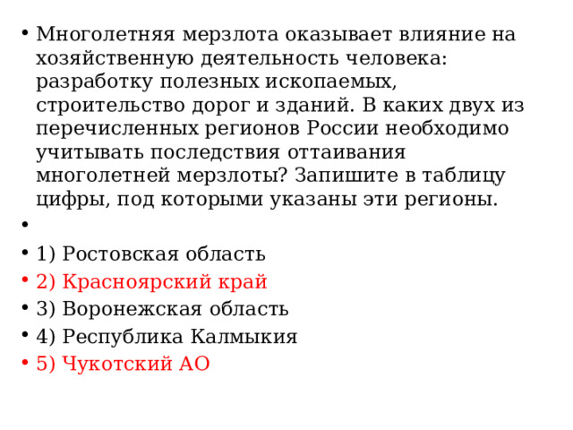 Многолетняя мерзлота оказывает влияние на хозяйственную деятельность человека: разработку полезных ископаемых, строительство дорог и зданий. В каких двух из перечисленных регионов России необходимо учитывать последствия оттаивания многолетней мерзлоты? Запишите в таблицу цифры, под которыми указаны эти регионы.   1) Ростовская область 2) Красноярский край 3) Воронежская область 4) Республика Калмыкия 5) Чукотский АО 