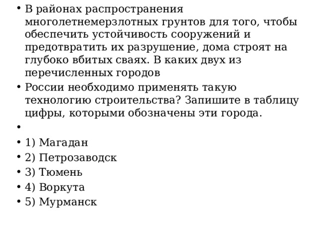 В районах распространения многолетнемерзлотных грунтов для того, чтобы обеспечить устойчивость сооружений и предотвратить их разрушение, дома строят на глубоко вбитых сваях. В каких двух из перечисленных городов России необходимо применять такую технологию строительства? Запишите в таблицу цифры, которыми обозначены эти города.   1) Магадан 2) Петрозаводск 3) Тюмень 4) Воркута 5) Мурманск 