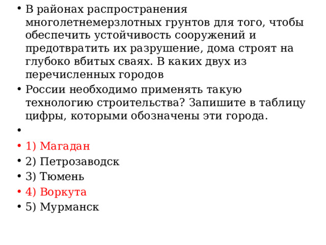 В районах распространения многолетнемерзлотных грунтов для того, чтобы обеспечить устойчивость сооружений и предотвратить их разрушение, дома строят на глубоко вбитых сваях. В каких двух из перечисленных городов России необходимо применять такую технологию строительства? Запишите в таблицу цифры, которыми обозначены эти города.   1) Магадан 2) Петрозаводск 3) Тюмень 4) Воркута 5) Мурманск 