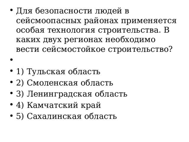 Для безопасности людей в сейсмоопасных районах применяется особая технология строительства. В каких двух регионах необходимо вести сейсмостойкое строительство?   1) Тульская область 2) Смоленская область 3) Ленинградская область 4) Камчатский край 5) Сахалинская область 