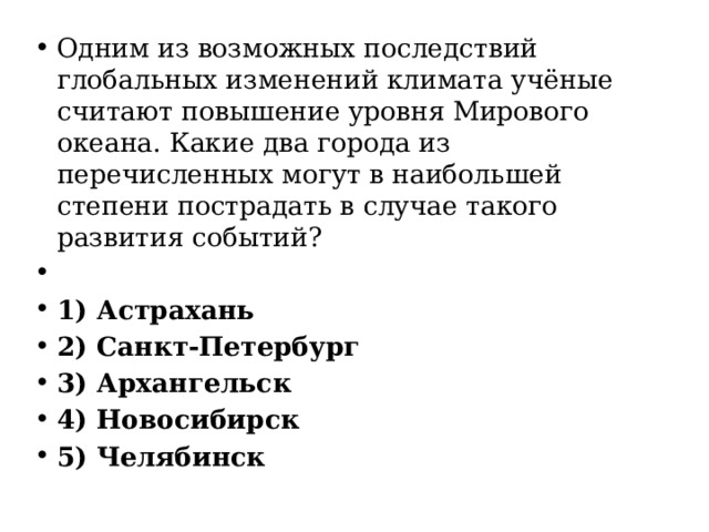 Одним из возможных последствий глобальных изменений климата учёные считают повышение уровня Мирового океана. Какие два города из перечисленных могут в наибольшей степени пострадать в случае такого развития событий?   1) Астрахань 2) Санкт-Петербург 3) Архангельск 4) Новосибирск 5) Челябинск 