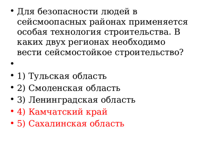 Для безопасности людей в сейсмоопасных районах применяется особая технология строительства. В каких двух регионах необходимо вести сейсмостойкое строительство?   1) Тульская область 2) Смоленская область 3) Ленинградская область 4) Камчатский край 5) Сахалинская область 