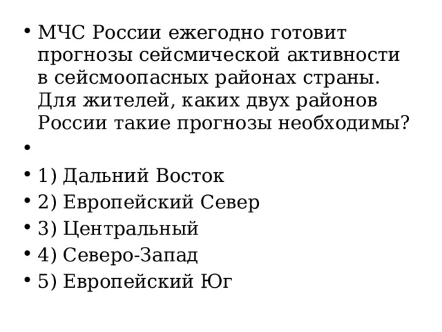 МЧС России ежегодно готовит прогнозы сейсмической активности в сейсмоопасных районах страны. Для жителей, каких двух районов России такие прогнозы необходимы?   1) Дальний Восток 2) Европейский Север 3) Центральный 4) Северо-Запад 5) Европейский Юг 