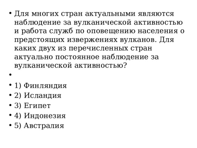 Для многих стран актуальными являются наблюдение за вулканической активностью и работа служб по оповещению населения о предстоящих извержениях вулканов. Для каких двух из перечисленных стран актуально постоянное наблюдение за вулканической активностью?   1) Финляндия 2) Исландия 3) Египет 4) Индонезия 5) Австралия 