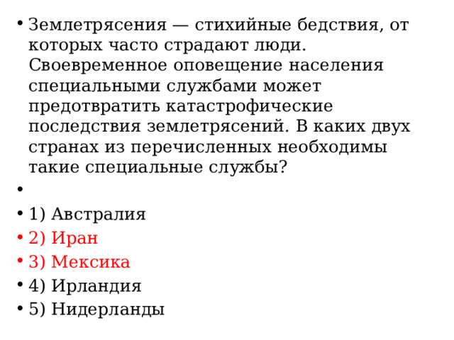 Землетрясения — стихийные бедствия, от которых часто страдают люди. Своевременное оповещение населения специальными службами может предотвратить катастрофические последствия землетрясений. В каких двух странах из перечисленных необходимы такие специальные службы?   1) Австралия 2) Иран 3) Мексика 4) Ирландия 5) Нидерланды 