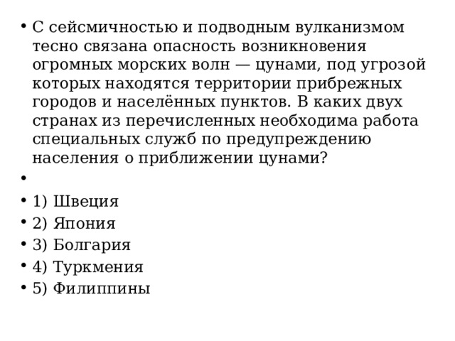 С сейсмичностью и подводным вулканизмом тесно связана опасность возникновения огромных морских волн — цунами, под угрозой которых находятся территории прибрежных городов и населённых пунктов. В каких двух странах из перечисленных необходима работа специальных служб по предупреждению населения о приближении цунами?   1) Швеция 2) Япония 3) Болгария 4) Туркмения 5) Филиппины 