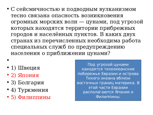 С сейсмичностью и подводным вулканизмом тесно связана опасность возникновения огромных морских волн — цунами, под угрозой которых находятся территории прибрежных городов и населённых пунктов. В каких двух странах из перечисленных необходима работа специальных служб по предупреждению населения о приближении цунами?   1) Швеция 2) Япония 3) Болгария 4) Туркмения 5) Филиппины Под угрозой цунами находятся тихоокеанские побережье Евразии и острова Тихого океана вблизи восточных границ материка. В этой части Евразии располагаются Япония и Филиппины. 