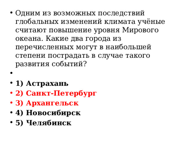 Одним из возможных последствий глобальных изменений климата учёные считают повышение уровня Мирового океана. Какие два города из перечисленных могут в наибольшей степени пострадать в случае такого развития событий?   1) Астрахань 2) Санкт-Петербург 3) Архангельск 4) Новосибирск 5) Челябинск 