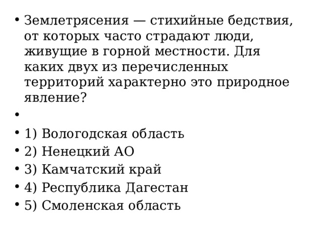 Землетрясения — стихийные бедствия, от которых часто страдают люди, живущие в горной местности. Для каких двух из перечисленных территорий характерно это природное явление?   1) Вологодская область 2) Ненецкий АО 3) Камчатский край 4) Республика Дагестан 5) Смоленская область 