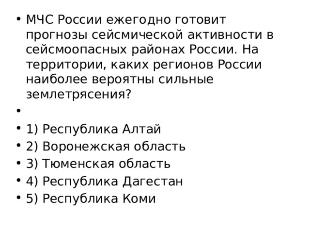 МЧС России ежегодно готовит прогнозы сейсмической активности в сейсмоопасных районах России. На территории, каких регионов России наиболее вероятны сильные землетрясения?   1) Республика Алтай 2) Воронежская область 3) Тюменская область 4) Республика Дагестан 5) Республика Коми 