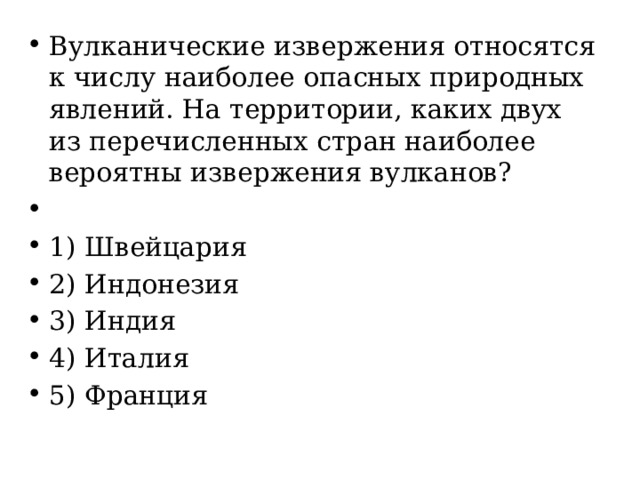 Вулканические извержения относятся к числу наиболее опасных природных явлений. На территории, каких двух из перечисленных стран наиболее вероятны извержения вулканов?   1) Швейцария 2) Индонезия 3) Индия 4) Италия 5) Франция 