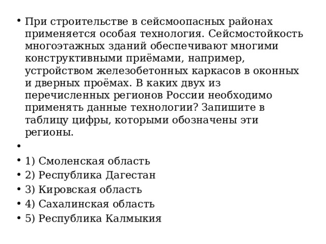 При строительстве в сейсмоопасных районах применяется особая технология. Сейсмостойкость многоэтажных зданий обеспечивают многими конструктивными приёмами, например, устройством железобетонных каркасов в оконных и дверных проёмах. В каких двух из перечисленных регионов России необходимо применять данные технологии? Запишите в таблицу цифры, которыми обозначены эти регионы.   1) Смоленская область 2) Республика Дагестан 3) Кировская область 4) Сахалинская область 5) Республика Калмыкия 