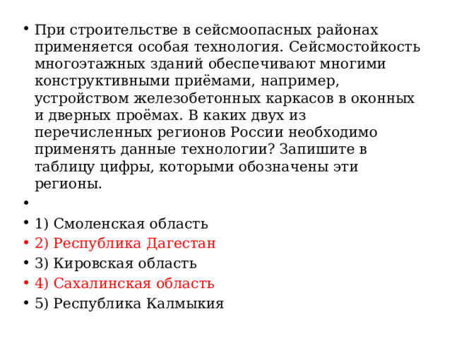 При строительстве в сейсмоопасных районах применяется особая технология. Сейсмостойкость многоэтажных зданий обеспечивают многими конструктивными приёмами, например, устройством железобетонных каркасов в оконных и дверных проёмах. В каких двух из перечисленных регионов России необходимо применять данные технологии? Запишите в таблицу цифры, которыми обозначены эти регионы.   1) Смоленская область 2) Республика Дагестан 3) Кировская область 4) Сахалинская область 5) Республика Калмыкия 