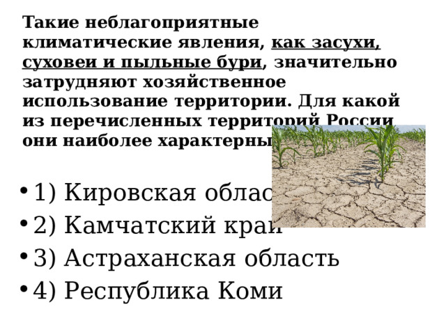 Такие неблагоприятные климатические явления, как засухи, суховеи и пыльные бури , значительно затрудняют хозяйственное использование территории. Для какой из перечисленных территорий России они наиболее характерны? 1) Кировская область 2) Камчатский край 3) Астраханская область 4) Республика Коми 