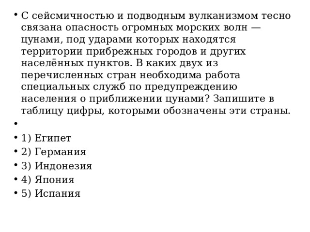 С сейсмичностью и подводным вулканизмом тесно связана опасность огромных морских волн — цунами, под ударами которых находятся территории прибрежных городов и других населённых пунктов. В каких двух из перечисленных стран необходима работа специальных служб по предупреждению населения о приближении цунами? Запишите в таблицу цифры, которыми обозначены эти страны.   1) Египет 2) Германия 3) Индонезия 4) Япония 5) Испания 