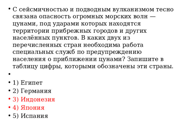 С сейсмичностью и подводным вулканизмом тесно связана опасность огромных морских волн — цунами, под ударами которых находятся территории прибрежных городов и других населённых пунктов. В каких двух из перечисленных стран необходима работа специальных служб по предупреждению населения о приближении цунами? Запишите в таблицу цифры, которыми обозначены эти страны.   1) Египет 2) Германия 3) Индонезия 4) Япония 5) Испания 