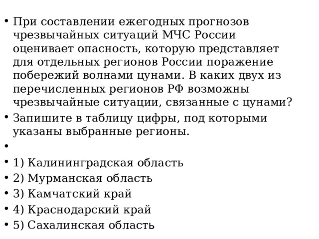 При составлении ежегодных прогнозов чрезвычайных ситуаций МЧС России оценивает опасность, которую представляет для отдельных регионов России поражение побережий волнами цунами. В каких двух из перечисленных регионов РФ возможны чрезвычайные ситуации, связанные с цунами? Запишите в таблицу цифры, под которыми указаны выбранные регионы.   1) Калининградская область 2) Мурманская область 3) Камчатский край 4) Краснодарский край 5) Сахалинская област ь 