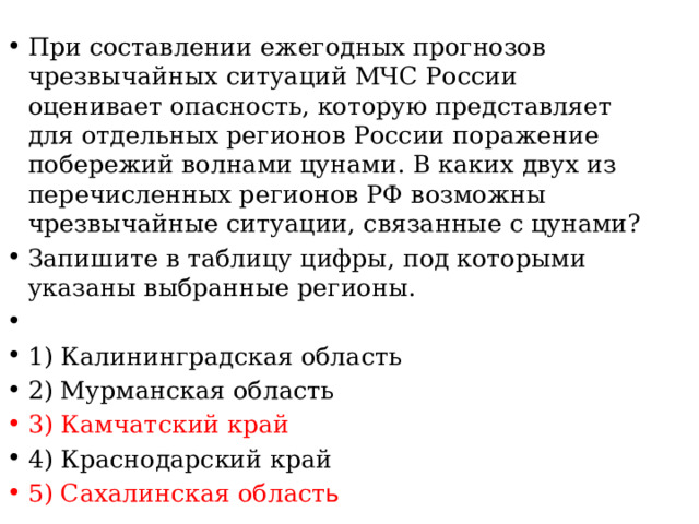 При составлении ежегодных прогнозов чрезвычайных ситуаций МЧС России оценивает опасность, которую представляет для отдельных регионов России поражение побережий волнами цунами. В каких двух из перечисленных регионов РФ возможны чрезвычайные ситуации, связанные с цунами? Запишите в таблицу цифры, под которыми указаны выбранные регионы.   1) Калининградская область 2) Мурманская область 3) Камчатский край 4) Краснодарский край 5) Сахалинская област ь 