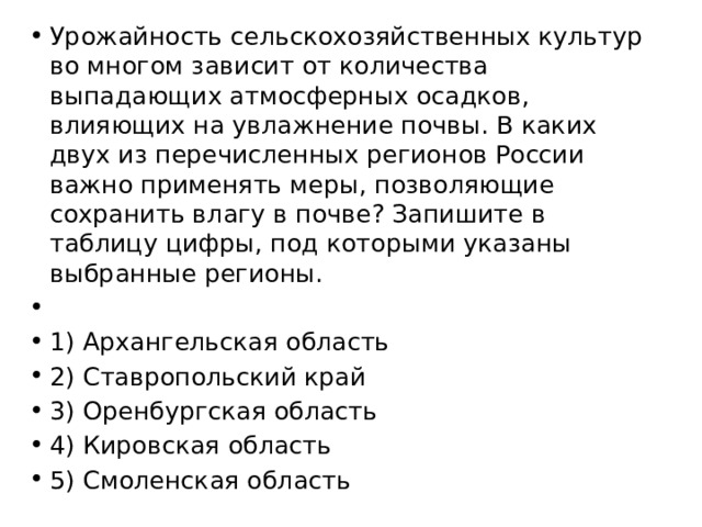 Урожайность сельскохозяйственных культур во многом зависит от количества выпадающих атмосферных осадков, влияющих на увлажнение почвы. В каких двух из перечисленных регионов России важно применять меры, позволяющие сохранить влагу в почве? Запишите в таблицу цифры, под которыми указаны выбранные регионы.   1) Архангельская область 2) Ставропольский край 3) Оренбургская область 4) Кировская область 5) Смоленская область 