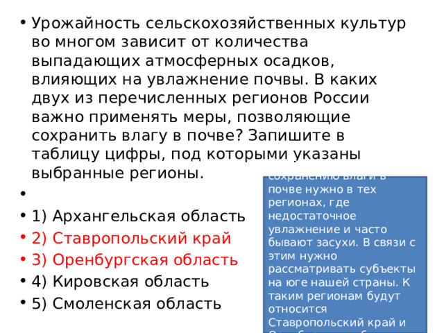 Урожайность сельскохозяйственных культур во многом зависит от количества выпадающих атмосферных осадков, влияющих на увлажнение почвы. В каких двух из перечисленных регионов России важно применять меры, позволяющие сохранить влагу в почве? Запишите в таблицу цифры, под которыми указаны выбранные регионы.   1) Архангельская область 2) Ставропольский край 3) Оренбургская область 4) Кировская область 5) Смоленская область Применять меры по сохранению влаги в почве нужно в тех регионах, где недостаточное увлажнение и часто бывают засухи. В связи с этим нужно рассматривать субъекты на юге нашей страны. К таким регионам будут относится Ставропольский край и Оренбургская область.   Ответ: 23. 