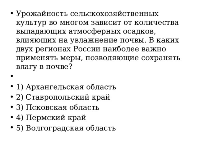 Урожайность сельскохозяйственных культур во многом зависит от количества выпадающих атмосферных осадков, влияющих на увлажнение почвы. В каких двух регионах России наиболее важно применять меры, позволяющие сохранять влагу в почве?   1) Архангельская область 2) Ставропольский край 3) Псковская область 4) Пермский край 5) Волгоградская область 