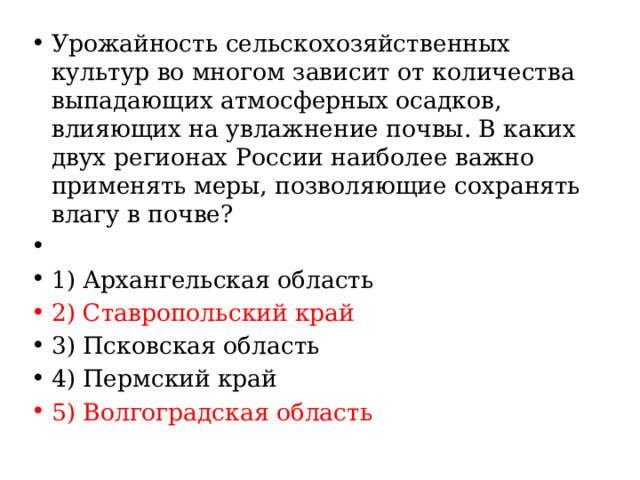Урожайность сельскохозяйственных культур во многом зависит от количества выпадающих атмосферных осадков, влияющих на увлажнение почвы. В каких двух регионах России наиболее важно применять меры, позволяющие сохранять влагу в почве?   1) Архангельская область 2) Ставропольский край 3) Псковская область 4) Пермский край 5) Волгоградская область 