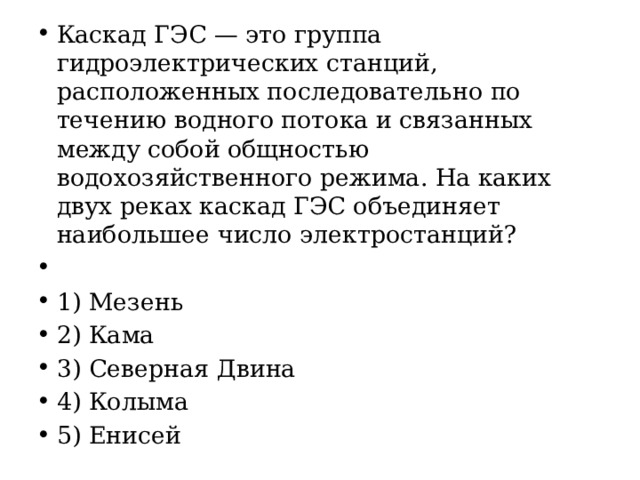 Каскад ГЭС — это группа гидроэлектрических станций, расположенных последовательно по течению водного потока и связанных между собой общностью водохозяйственного режима. На каких двух реках каскад ГЭС объединяет наибольшее число электростанций?   1) Мезень 2) Кама 3) Северная Двина 4) Колыма 5) Енисей 