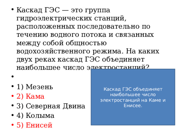 Каскад ГЭС — это группа гидроэлектрических станций, расположенных последовательно по течению водного потока и связанных между собой общностью водохозяйственного режима. На каких двух реках каскад ГЭС объединяет наибольшее число электростанций?   1) Мезень 2) Кама 3) Северная Двина 4) Колыма 5) Енисей Каскад ГЭС объединяет наибольшее число электростанций на Каме и Енисее. 