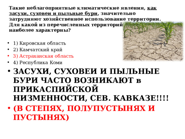 Такие неблагоприятные климатические явления, как засухи, суховеи и пыльные бури , значительно затрудняют хозяйственное использование территории. Для какой из перечисленных территорий России они наиболее характерны? 1) Кировская область 2) Камчатский край 3) Астраханская область 4) Республика Коми ЗАСУХИ, СУХОВЕИ И ПЫЛЬНЫЕ БУРИ ЧАСТО ВОЗНИКАЮТ в ПРИКАСПИЙСКОЙ НИЗМЕННОСТИ, СЕВ. КАВКАЗЕ!!!! (В СТЕПЯХ, ПОЛУПУСТЫНЯХ И ПУСТЫНЯХ) 