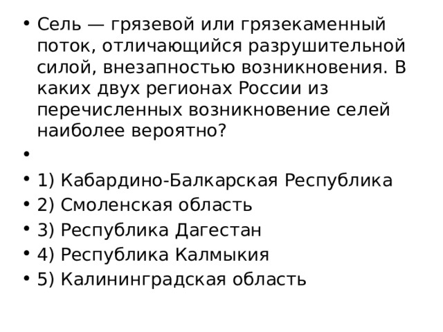 Сель — грязевой или грязекаменный поток, отличающийся разрушительной силой, внезапностью возникновения. В каких двух регионах России из перечисленных возникновение селей наиболее вероятно?   1) Кабардино-Балкарская Республика 2) Смоленская область 3) Республика Дагестан 4) Республика Калмыкия 5) Калининградская область 